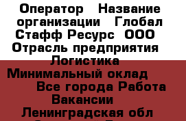 Оператор › Название организации ­ Глобал Стафф Ресурс, ООО › Отрасль предприятия ­ Логистика › Минимальный оклад ­ 51 000 - Все города Работа » Вакансии   . Ленинградская обл.,Сосновый Бор г.